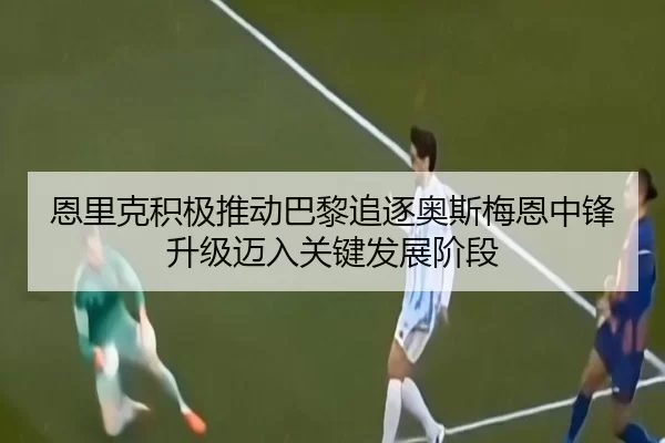 恩里克积极推动巴黎追逐奥斯梅恩中锋升级迈入关键发展阶段