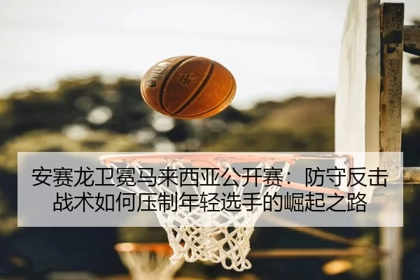 安赛龙卫冕马来西亚公开赛：防守反击战术如何压制年轻选手的崛起之路